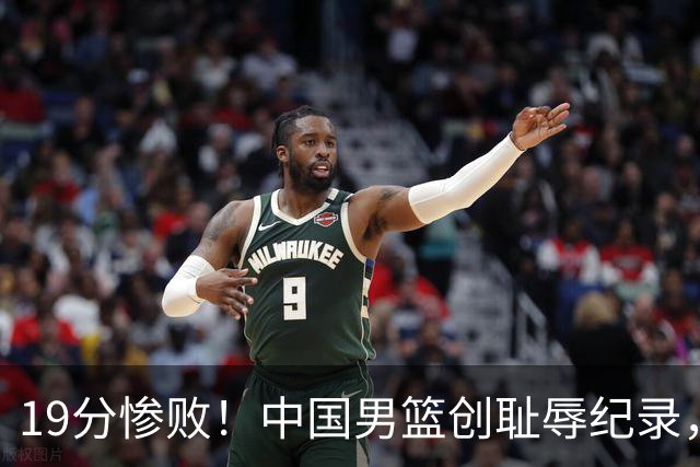 19分惨败！中国男篮创耻辱纪录，犯规多得分2倍！媒体人怒批男篮1人：每次都当众丢脸